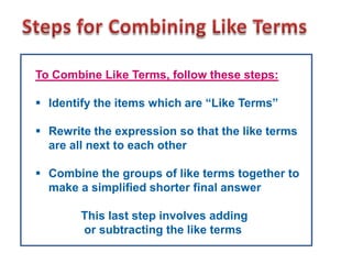 To Combine Like Terms, follow these steps:

 Identify the items which are “Like Terms”

 Rewrite the expression so that the like terms
  are all next to each other

 Combine the groups of like terms together to
  make a simplified shorter final answer

        This last step involves adding
        or subtracting the like terms
 