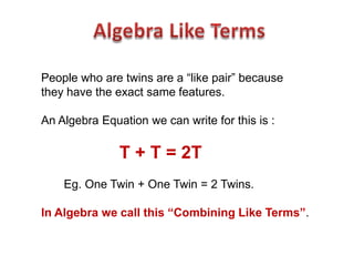 People who are twins are a “like pair” because
they have the exact same features.

An Algebra Equation we can write for this is :

               T + T = 2T
    Eg. One Twin + One Twin = 2 Twins.

In Algebra we call this “Combining Like Terms”.
 