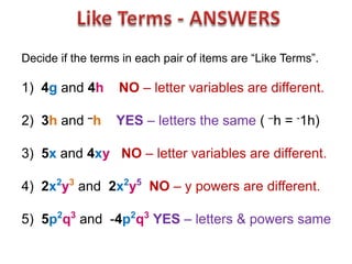 Decide if the terms in each pair of items are “Like Terms”.

1) 4g and 4h       NO – letter variables are different.

2) 3h and –h      YES – letters the same ( –h = -1h)

3) 5x and 4xy NO – letter variables are different.

4) 2x2y3 and 2x2y5 NO – y powers are different.

5) 5p2q3 and -4p2q3 YES – letters & powers same
 