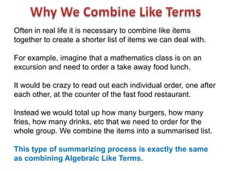 Often in real life it is necessary to combine like items
together to create a shorter list of items we can deal with.

For example, imagine that a mathematics class is on an
excursion and need to order a take away food lunch.

It would be crazy to read out each individual order, one after
each other, at the counter of the fast food restaurant.

Instead we would total up how many burgers, how many
fries, how many drinks, etc that we need to order for the
whole group. We combine the items into a summarised list.

This type of summarizing process is exactly the same
as combining Algebraic Like Terms.
 
