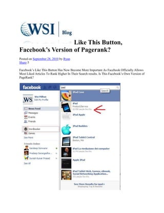 Like This Button, Facebook’s Version of Pagerank?<br />Posted on September 28, 2010 by Ryan <br />Share 5<br />Facebook’s Like This Button Has Now Become More Important As Facebook Officially Allows Most Liked Articles To Rank Higher In Their Search results. Is This Facebook’s Own Version of PageRank? <br />A quick Search of the keyword “IPAD” on your Facebook Account Will Show that a Facebook Fan page with over 62,958 Likes is definitely on top of the Search results.<br />Facebook has recently acquired a US Patent on how a computer system can increase ranking based on the “likes” of a particular demographic.<br />This is brief description of what their newly approved Patent does:<br />Ranking search results based on the frequency of clicks on the search results by members of a social network who are within a predetermined degree of separation <br />This new Patent shows that Facebook is serious in giving relevant results to more than half a billion of it’s members. Though Facebook has not officially said anything about search results, it looks like a shift to it’s grand ambition of providing relevant results in it’s search using the Open Graph Protocol.<br />In a Previous Article, Just this May 2010, Facebook only allows the Facebook Fan Page to Be Indexed by the Search Engines. But Now, with this recent change in the like Button, Posts, Videos and Other Content that has higher “likes” will receive better Search Engine rankings…<br />A Quick Search of the Phrase “Videos Posted By Hyundai” in Google yields very interesting Results…<br />Notice the Search results yielding Facebook Results. <br />And now let’s look at the top Post with about 100 Likes…<br />Our recommendation, Make sure you have a facebook account, network with friends and start sharing. Content that goes viral can bring lots of traffic to your websites and business.<br />Want to Generate more “Likes” for your Business? WSI Milton can Help You Leverage Social Media Marketing using Facebook and Other Social Networks To Generate More Sales and Leads for Your Business.<br />Contact us now for a Free Business Analysis or attend or Monthly Internet Marketing Seminars here in our Milton office.<br />Contact Us: <br />JDGervais Consulting Group Ltd.810 Nipissing Rd, Suite 201Milton, ONL9T 4Z9 <br />Visit:    http://www.yourwsiadvantage.com<br />Tel: 905-864-1110 / 1-866-653-9595Fax: 416-848-7688<br />