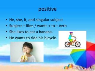 positive
• He, she, it, and singular subject
• Subject + likes / wants + to + verb
• She likes to eat a banana.
• He wants to ride his bicycle.
 