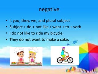 negative
• I, you, they, we, and plural subject
• Subject + do + not like / want + to + verb
• I do not like to ride my bicycle.
• They do not want to make a cake.
 
