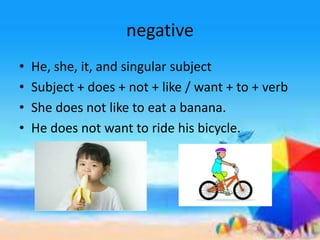 negative
• He, she, it, and singular subject
• Subject + does + not + like / want + to + verb
• She does not like to eat a banana.
• He does not want to ride his bicycle.
 