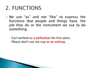  We use “as” and not “like” to express the
functions that people and things have, the
job they do or the instrument we use to do
something:
◦ Carl worked as a policeman for five years.
◦ Please don't use my cup as an ashtray.
 