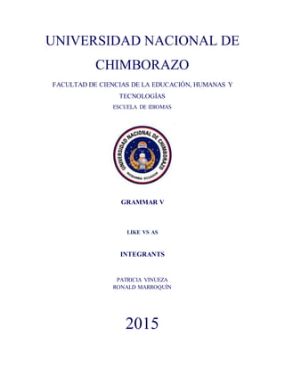 UNIVERSIDAD NACIONAL DE
CHIMBORAZO
FACULTAD DE CIENCIAS DE LA EDUCACIÓN, HUMANAS Y
TECNOLOGÍAS
ESCUELA DE IDIOMAS
GRAMMAR V
LIKE VS AS
INTEGRANTS
PATRICIA VINUEZA
RONALD MARROQUÍN
2015
 