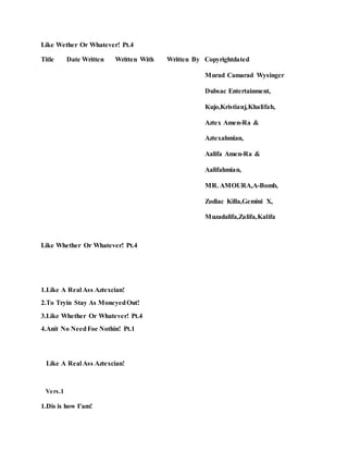 Like Wether Or Whatever! Pt.4
Title Date Written Written With Written By Copyrightdated
Murad Camarad Wysinger
Dubsac Entertainment,
Kujo,Kristianj,Khalifah,
Aztex Amen-Ra &
Aztexahmian,
Aalifa Amen-Ra &
Aalifahmian,
MR. AMOURA,A-Bomb,
Zodiac Killa,Gemini X,
Muzadalifa,Zalifa,Kalifa
Like Whether Or Whatever! Pt.4
1.Like A Real Ass Aztexcian!
2.To Tryin Stay As MoneyedOut!
3.Like Whether Or Whatever! Pt.4
4.Anit No NeedFoe Nothin! Pt.1
Like A Real Ass Aztexcian!
Vers.1
1.Dis is how I'am!
 