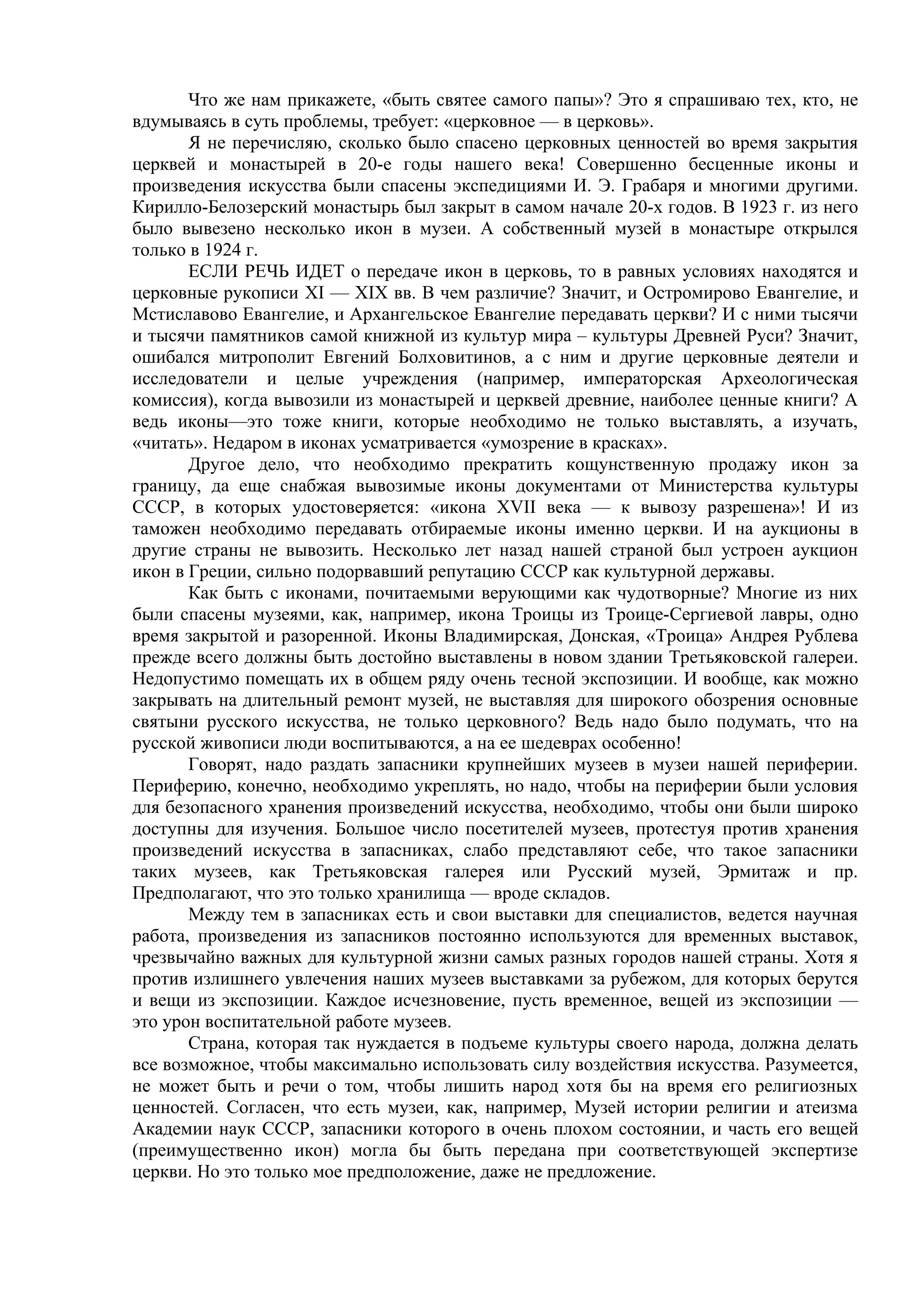 Что же нам прикажете, «быть святее самого папы»? Это я спрашиваю тех, кто, не
вдумываясь в суть проблемы, требует: «церковное — в церковь».
       Я не перечисляю, сколько было спасено церковных ценностей во время закрытия
церквей и монастырей в 20-е годы нашего века! Совершенно бесценные иконы и
произведения искусства были спасены экспедициями И. Э. Грабаря и многими другими.
Кирилло-Белозерский монастырь был закрыт в самом начале 20-х годов. В 1923 г. из него
было вывезено несколько икон в музеи. А собственный музей в монастыре открылся
только в 1924 г.
       ЕСЛИ РЕЧЬ ИДЕТ о передаче икон в церковь, то в равных условиях находятся и
церковные рукописи XI — XIX вв. В чем различие? Значит, и Остромирово Евангелие, и
Мстиславово Евангелие, и Архангельское Евангелие передавать церкви? И с ними тысячи
и тысячи памятников самой книжной из культур мира – культуры Древней Руси? Значит,
ошибался митрополит Евгений Болховитинов, а с ним и другие церковные деятели и
исследователи и целые учреждения (например, императорская Археологическая
комиссия), когда вывозили из монастырей и церквей древние, наиболее ценные книги? А
ведь иконы—это тоже книги, которые необходимо не только выставлять, а изучать,
«читать». Недаром в иконах усматривается «умозрение в красках».
       Другое дело, что необходимо прекратить кощунственную продажу икон за
границу, да еще снабжая вывозимые иконы документами от Министерства культуры
СССР, в которых удостоверяется: «икона XVII века — к вывозу разрешена»! И из
таможен необходимо передавать отбираемые иконы именно церкви. И на аукционы в
другие страны не вывозить. Несколько лет назад нашей страной был устроен аукцион
икон в Греции, сильно подорвавший репутацию СССР как культурной державы.
       Как быть с иконами, почитаемыми верующими как чудотворные? Многие из них
были спасены музеями, как, например, икона Троицы из Троице-Сергиевой лавры, одно
время закрытой и разоренной. Иконы Владимирская, Донская, «Троица» Андрея Рублева
прежде всего должны быть достойно выставлены в новом здании Третьяковской галереи.
Недопустимо помещать их в общем ряду очень тесной экспозиции. И вообще, как можно
закрывать на длительный ремонт музей, не выставляя для широкого обозрения основные
святыни русского искусства, не только церковного? Ведь надо было подумать, что на
русской живописи люди воспитываются, а на ее шедеврах особенно!
       Говорят, надо раздать запасники крупнейших музеев в музеи нашей периферии.
Периферию, конечно, необходимо укреплять, но надо, чтобы на периферии были условия
для безопасного хранения произведений искусства, необходимо, чтобы они были широко
доступны для изучения. Большое число посетителей музеев, протестуя против хранения
произведений искусства в запасниках, слабо представляют себе, что такое запасники
таких музеев, как Третьяковская галерея или Русский музей, Эрмитаж и пр.
Предполагают, что это только хранилища — вроде складов.
       Между тем в запасниках есть и свои выставки для специалистов, ведется научная
работа, произведения из запасников постоянно используются для временных выставок,
чрезвычайно важных для культурной жизни самых разных городов нашей страны. Хотя я
против излишнего увлечения наших музеев выставками за рубежом, для которых берутся
и вещи из экспозиции. Каждое исчезновение, пусть временное, вещей из экспозиции —
это урон воспитательной работе музеев.
       Страна, которая так нуждается в подъеме культуры своего народа, должна делать
все возможное, чтобы максимально использовать силу воздействия искусства. Разумеется,
не может быть и речи о том, чтобы лишить народ хотя бы на время его религиозных
ценностей. Согласен, что есть музеи, как, например, Музей истории религии и атеизма
Академии наук СССР, запасники которого в очень плохом состоянии, и часть его вещей
(преимущественно икон) могла бы быть передана при соответствующей экспертизе
церкви. Но это только мое предположение, даже не предложение.
 