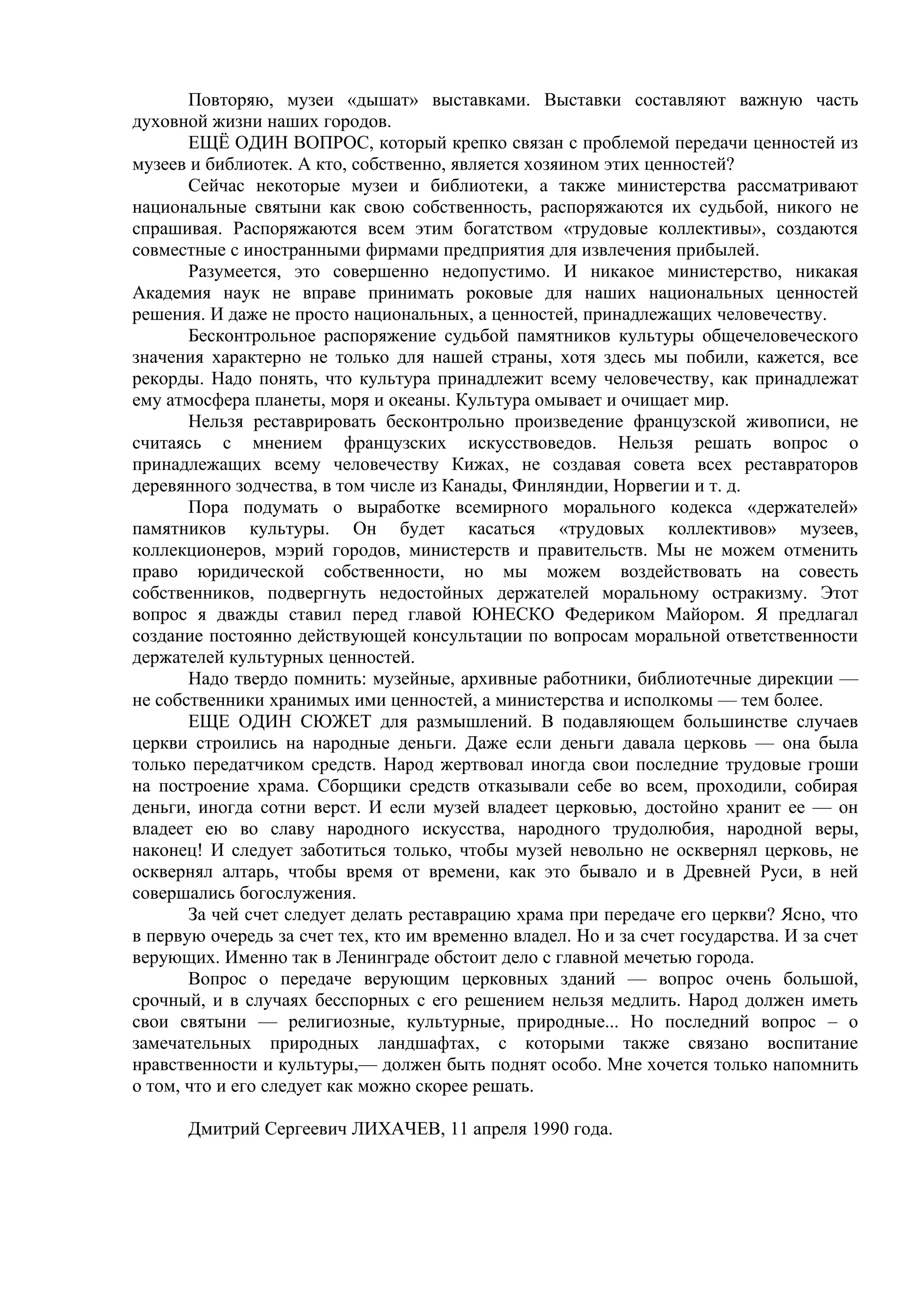 Повторяю, музеи «дышат» выставками. Выставки составляют важную часть
духовной жизни наших городов.
       ЕЩЁ ОДИН ВОПРОС, который крепко связан с проблемой передачи ценностей из
музеев и библиотек. А кто, собственно, является хозяином этих ценностей?
       Сейчас некоторые музеи и библиотеки, а также министерства рассматривают
национальные святыни как свою собственность, распоряжаются их судьбой, никого не
спрашивая. Распоряжаются всем этим богатством «трудовые коллективы», создаются
совместные с иностранными фирмами предприятия для извлечения прибылей.
       Разумеется, это совершенно недопустимо. И никакое министерство, никакая
Академия наук не вправе принимать роковые для наших национальных ценностей
решения. И даже не просто национальных, а ценностей, принадлежащих человечеству.
       Бесконтрольное распоряжение судьбой памятников культуры общечеловеческого
значения характерно не только для нашей страны, хотя здесь мы побили, кажется, все
рекорды. Надо понять, что культура принадлежит всему человечеству, как принадлежат
ему атмосфера планеты, моря и океаны. Культура омывает и очищает мир.
       Нельзя реставрировать бесконтрольно произведение французской живописи, не
считаясь с мнением французских искусствоведов. Нельзя решать вопрос о
принадлежащих всему человечеству Кижах, не создавая совета всех реставраторов
деревянного зодчества, в том числе из Канады, Финляндии, Норвегии и т. д.
       Пора подумать о выработке всемирного морального кодекса «держателей»
памятников культуры. Он будет касаться «трудовых коллективов» музеев,
коллекционеров, мэрий городов, министерств и правительств. Мы не можем отменить
право юридической собственности, но мы можем воздействовать на совесть
собственников, подвергнуть недостойных держателей моральному остракизму. Этот
вопрос я дважды ставил перед главой ЮНЕСКО Федериком Майором. Я предлагал
создание постоянно действующей консультации по вопросам моральной ответственности
держателей культурных ценностей.
       Надо твердо помнить: музейные, архивные работники, библиотечные дирекции —
не собственники хранимых ими ценностей, а министерства и исполкомы — тем более.
       ЕЩЕ ОДИН СЮЖЕТ для размышлений. В подавляющем большинстве случаев
церкви строились на народные деньги. Даже если деньги давала церковь — она была
только передатчиком средств. Народ жертвовал иногда свои последние трудовые гроши
на построение храма. Сборщики средств отказывали себе во всем, проходили, собирая
деньги, иногда сотни верст. И если музей владеет церковью, достойно хранит ее — он
владеет ею во славу народного искусства, народного трудолюбия, народной веры,
наконец! И следует заботиться только, чтобы музей невольно не осквернял церковь, не
осквернял алтарь, чтобы время от времени, как это бывало и в Древней Руси, в ней
совершались богослужения.
       За чей счет следует делать реставрацию храма при передаче его церкви? Ясно, что
в первую очередь за счет тех, кто им временно владел. Но и за счет государства. И за счет
верующих. Именно так в Ленинграде обстоит дело с главной мечетью города.
       Вопрос о передаче верующим церковных зданий — вопрос очень большой,
срочный, и в случаях бесспорных с его решением нельзя медлить. Народ должен иметь
свои святыни — религиозные, культурные, природные... Но последний вопрос – о
замечательных природных ландшафтах, с которыми также связано воспитание
нравственности и культуры,— должен быть поднят особо. Мне хочется только напомнить
о том, что и его следует как можно скорее решать.

      Дмитрий Сергеевич ЛИХАЧЕВ, 11 апреля 1990 года.
 