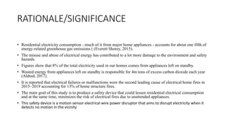 RATIONALE/SIGNIFICANCE
• Residential electricity consumption - much of it from major home appliances - accounts for about one fifth of
energy-related greenhouse gas emissions ( (Everett Shorey, 2015).
• The misuse and abuse of electrical energy has contributed to a lot more damage to the environment and safety
hazards.
• Figures show that 8% of the total electricity used in our homes comes from appliances left on standby.
• Wasted energy from appliances left on standby is responsible for 4m tons of excess carbon dioxide each year
(Aldred, 2017).
• It is reported that electrical failures or malfunctions were the second leading cause of electrical home fires in
2015–2019 accounting for 13% of home structure fires.
• The main goal of this study is to produce a safety device that could lessen residential electrical consumption
and at the same time, minimizes the risk of electrical fires due to unattended appliances.
• This safety device is a motion sensor electrical wire power disruptor that aims to disrupt electricity when it
detects no motion in the vicinity
 