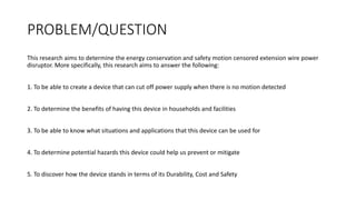 PROBLEM/QUESTION
This research aims to determine the energy conservation and safety motion censored extension wire power
disruptor. More specifically, this research aims to answer the following:
1. To be able to create a device that can cut off power supply when there is no motion detected
2. To determine the benefits of having this device in households and facilities
3. To be able to know what situations and applications that this device can be used for
4. To determine potential hazards this device could help us prevent or mitigate
5. To discover how the device stands in terms of its Durability, Cost and Safety
 