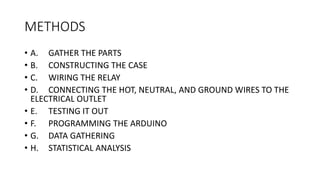 METHODS
• A. GATHER THE PARTS
• B. CONSTRUCTING THE CASE
• C. WIRING THE RELAY
• D. CONNECTING THE HOT, NEUTRAL, AND GROUND WIRES TO THE
ELECTRICAL OUTLET
• E. TESTING IT OUT
• F. PROGRAMMING THE ARDUINO
• G. DATA GATHERING
• H. STATISTICAL ANALYSIS
 