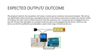 EXPECTED OUTPUT/ OUTCOME
The proposed study by the researchers will create a motion sensor extension wire power disruptor. This device
can significantly reduce electricity consumption because if the motion sensor does not detect any motion within
10 minutes, the relay will cut off the electricity from the extension wire, causing any device plugged into it to
turn off. Electric fans and lights are examples of devices that can be plugged into the device. However, the
device can still be modified to accommodate a much wider range of electrical devices.
 
