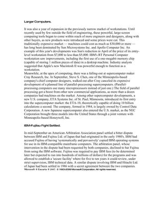 Larger Computers.
It was also a year of expansion in the previously narrow market of workstations. Until
recently used by few outside the field of engineering, these powerful, large-screen
computing tools began to come within reach of more engineers and designers, along with
other buyers, as new products were introduced and some prices were cut. This
traditionally expensive market — machines could cost as much as $30,000 or more —
has long been dominated by Sun Microsystems Inc. and Apollo Computer Inc. An
example of this year's developments was Sun's reduction in April of the price of its entry-
level workstation from $7,000 to less than $5,000. IBM's RT Personal Computer
workstation saw improvements, including the first use of a one-megabit memory chip
(capable of storing 1 million pieces of data) in a desktop machine. Industry analysts
suggested that Apple's new Macintosh II was powerful enough to function as a
workstation.
Meanwhile, at the apex of computing, there was a falling-out at supercomputer maker
Cray Research, Inc. In September, Steve S. Chen, one of the Minneapolis-based
company's chief computer designers, walked out after Cray canceled its expensive
development of a planned line of parallel-processing supercomputers. (Parallel-
processing computers use many microprocessors instead of just one.) The field of parallel
processing got a boost from other new commercial applications, as more than a dozen
companies had machines on the market. Among other supercomputer developments, a
new U.S. company, ETA Systems Inc. of St. Paul, Minnesota, introduced its first entry
into the supercomputer market: the ETA-10, theoretically capable of doing 10 billion
calculations a second. The company, formed in 1984, is largely owned by Control Data
Corporation. A new Japanese supercomputer also entered the U.S. market, as the NEC
Corporation brought three models into the United States through a joint venture with
Minneapolis-based Honeywell, Inc.
IBM-Fujitsu Fight Settled.
In mid-September an American Arbitration Association panel settled a bitter dispute
between IBM and Fujitsu Ltd. of Japan that had originated in the early 1980's. IBM had
accused Fujitsu of having 'systematically and pervasively' copied IBM operating systems
for use in its IBM-compatible mainframe computers. The arbitration panel, whose
intervention in the dispute had been requested by both companies, declined to bar Fujitsu
from using the IBM software. Fujitsu was required to pay IBM fees (to be determined
later but expected to run into hundreds of millions of dollars) for the programs and was
allowed to establish a 'secure facility' where for five to ten years it could review, under
strict supervision, IBM technical data. A similar dispute involving IBM and Hitachi Ltd.
of Japan had been settled in 1986 with a secret agreement between the two companies.
2007.Microsoft ® Encarta ® © 1993-2006MicrosoftCorporation. All rights reserved.
 