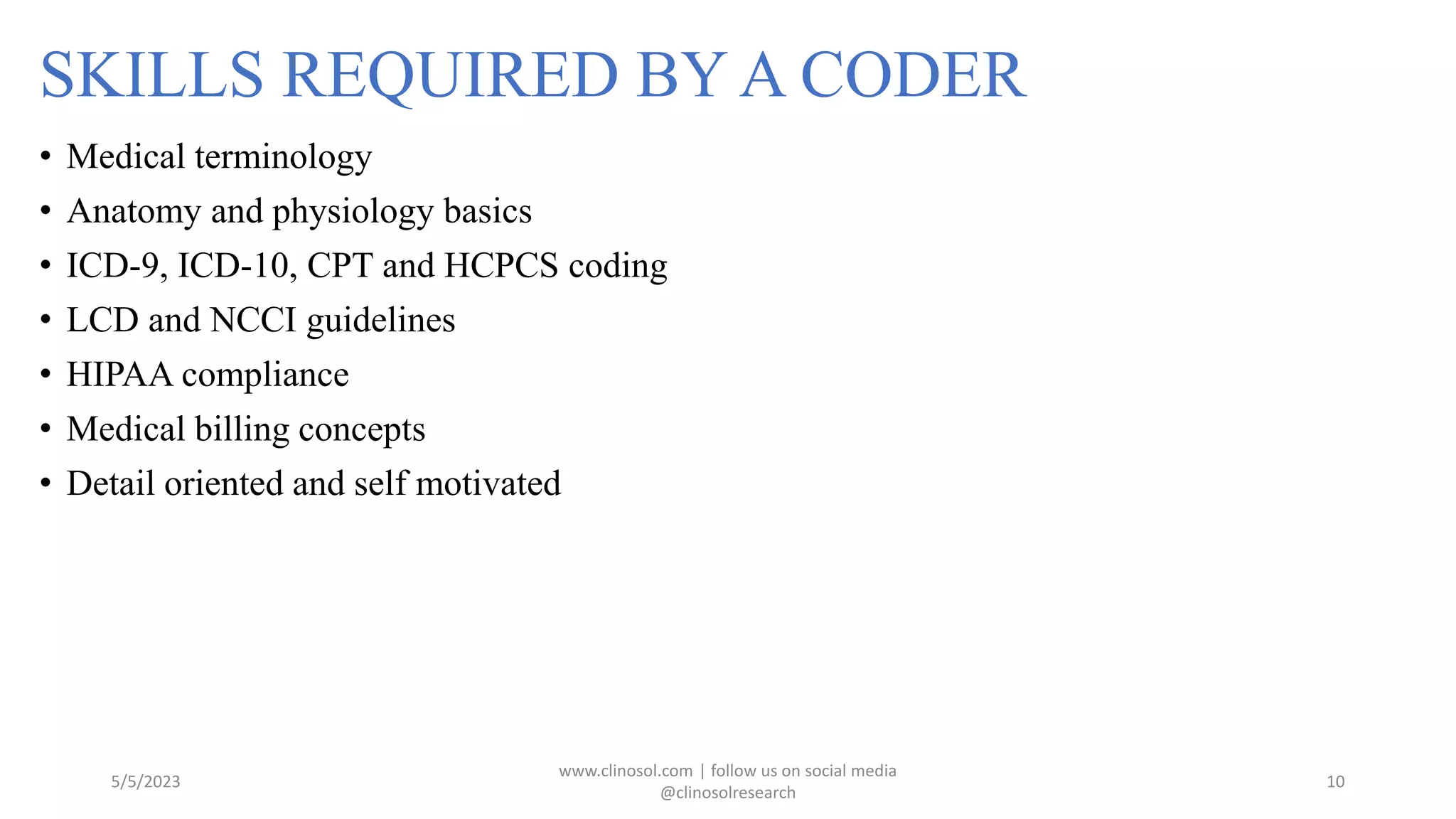 SKILLS REQUIRED BY A CODER
• Medical terminology
• Anatomy and physiology basics
• ICD-9, ICD-10, CPT and HCPCS coding
• LCD and NCCI guidelines
• HIPAA compliance
• Medical billing concepts
• Detail oriented and self motivated
5/5/2023
www.clinosol.com | follow us on social media
@clinosolresearch
10
 