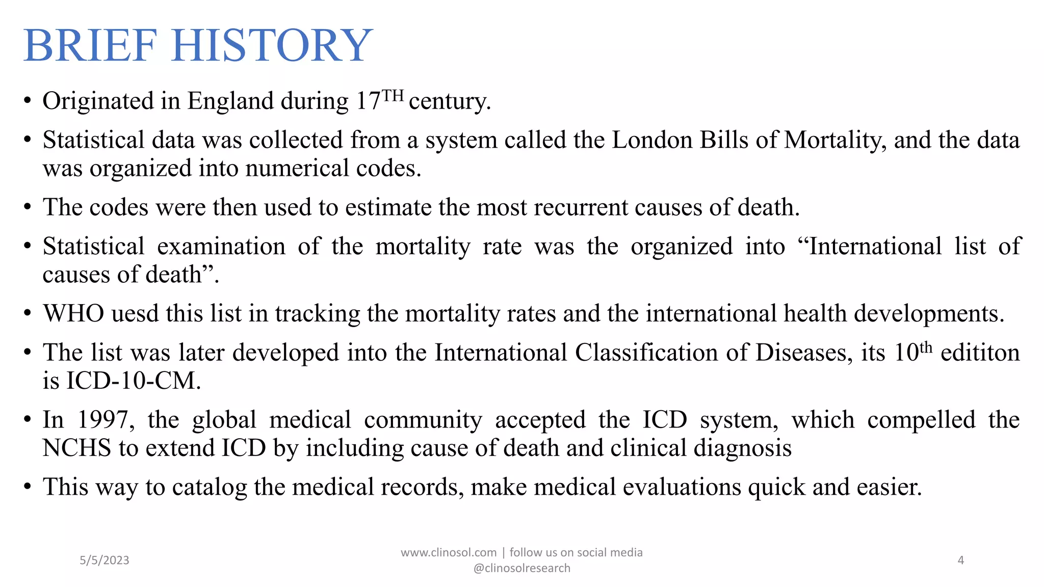 BRIEF HISTORY
• Originated in England during 17TH century.
• Statistical data was collected from a system called the London Bills of Mortality, and the data
was organized into numerical codes.
• The codes were then used to estimate the most recurrent causes of death.
• Statistical examination of the mortality rate was the organized into “International list of
causes of death”.
• WHO uesd this list in tracking the mortality rates and the international health developments.
• The list was later developed into the International Classification of Diseases, its 10th edititon
is ICD-10-CM.
• In 1997, the global medical community accepted the ICD system, which compelled the
NCHS to extend ICD by including cause of death and clinical diagnosis
• This way to catalog the medical records, make medical evaluations quick and easier.
5/5/2023
www.clinosol.com | follow us on social media
@clinosolresearch
4
 