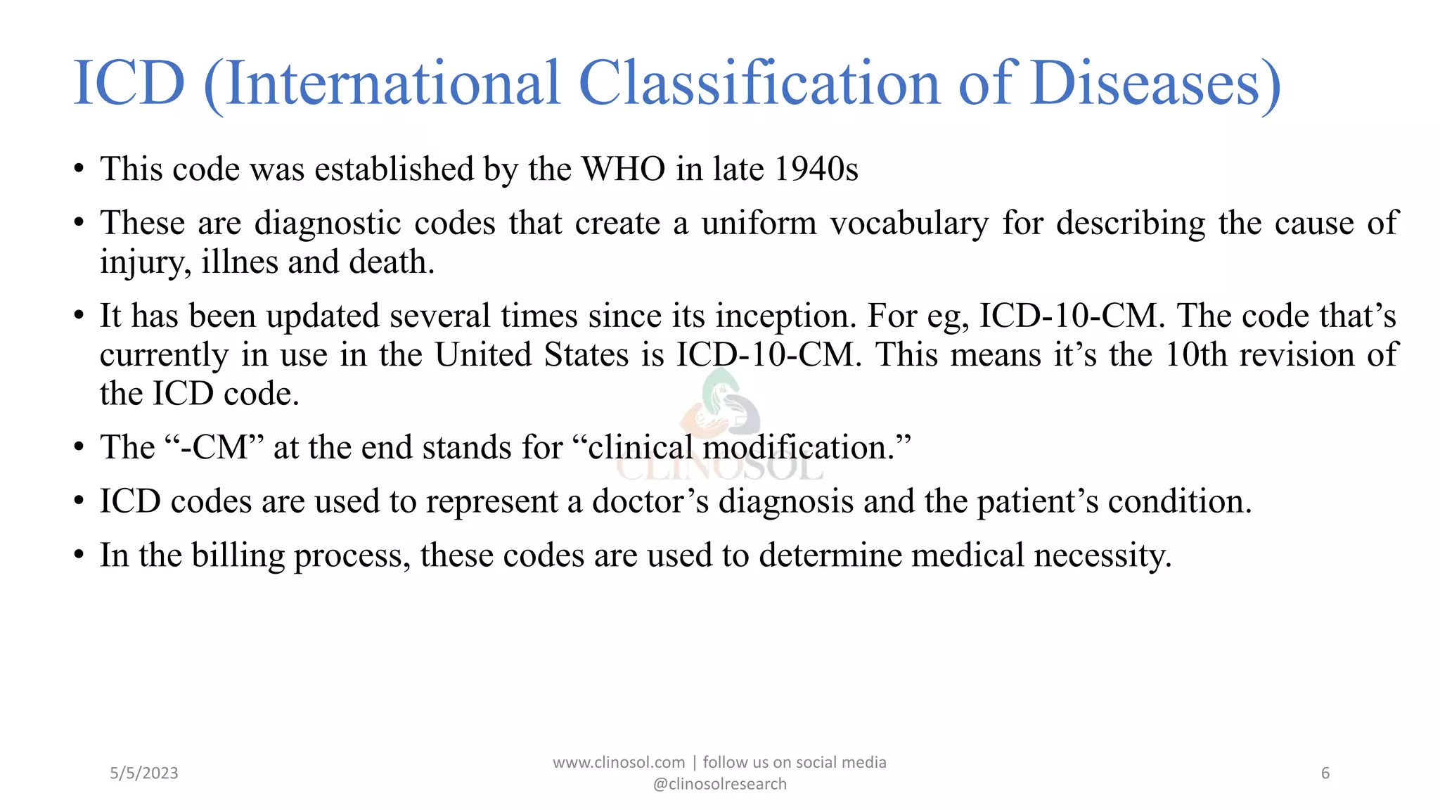 ICD (International Classification of Diseases)
• This code was established by the WHO in late 1940s
• These are diagnostic codes that create a uniform vocabulary for describing the cause of
injury, illnes and death.
• It has been updated several times since its inception. For eg, ICD-10-CM. The code that’s
currently in use in the United States is ICD-10-CM. This means it’s the 10th revision of
the ICD code.
• The “-CM” at the end stands for “clinical modification.”
• ICD codes are used to represent a doctor’s diagnosis and the patient’s condition.
• In the billing process, these codes are used to determine medical necessity.
5/5/2023
www.clinosol.com | follow us on social media
@clinosolresearch
6
 