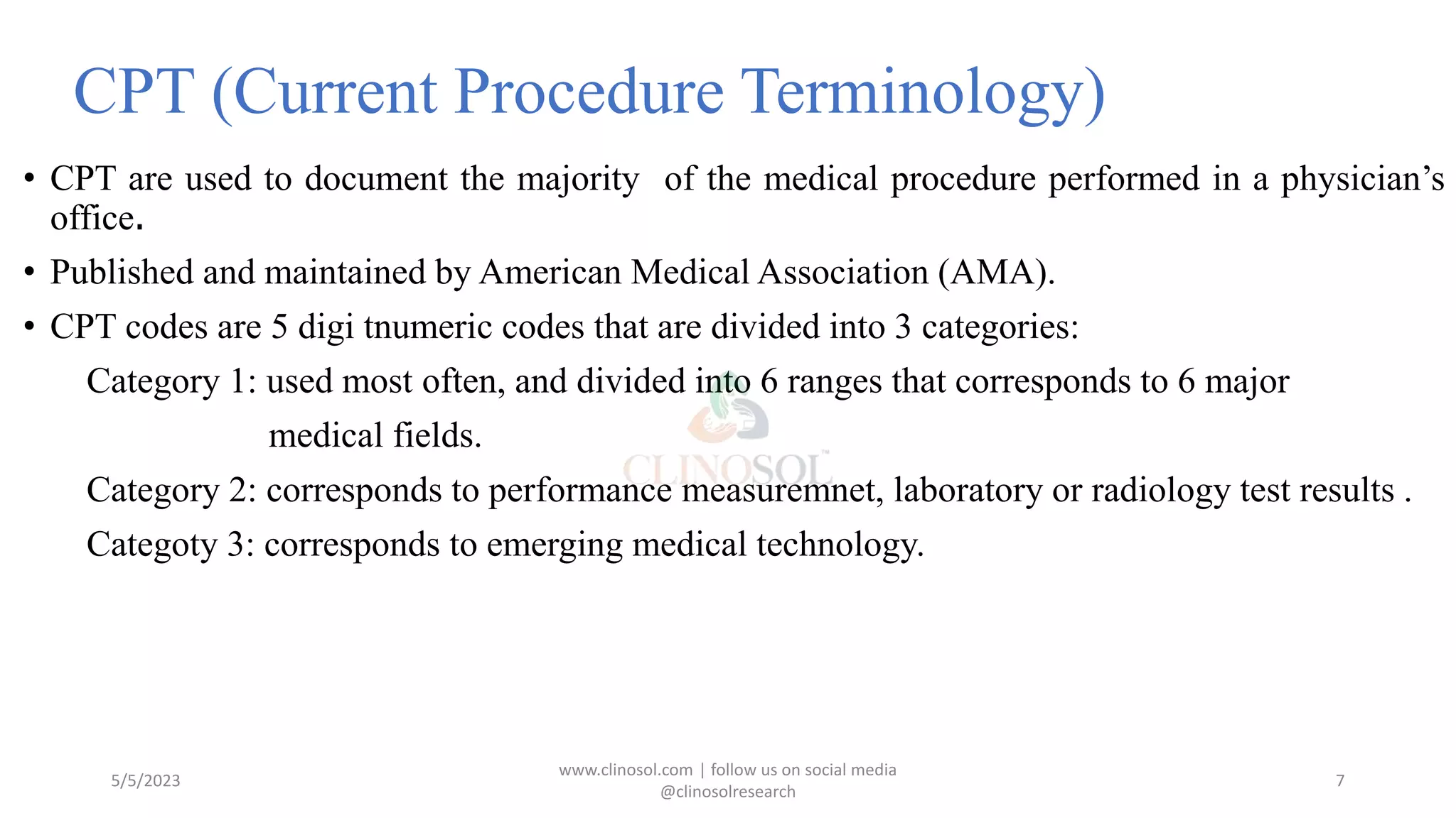 CPT (Current Procedure Terminology)
• CPT are used to document the majority of the medical procedure performed in a physician’s
office.
• Published and maintained by American Medical Association (AMA).
• CPT codes are 5 digi tnumeric codes that are divided into 3 categories:
Category 1: used most often, and divided into 6 ranges that corresponds to 6 major
medical fields.
Category 2: corresponds to performance measuremnet, laboratory or radiology test results .
Categoty 3: corresponds to emerging medical technology.
5/5/2023
www.clinosol.com | follow us on social media
@clinosolresearch
7
 
