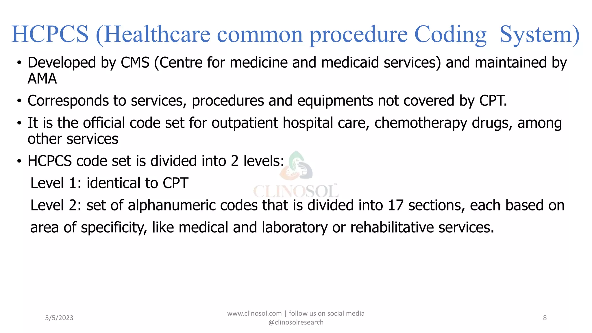 HCPCS (Healthcare common procedure Coding System)
• Developed by CMS (Centre for medicine and medicaid services) and maintained by
AMA
• Corresponds to services, procedures and equipments not covered by CPT.
• It is the official code set for outpatient hospital care, chemotherapy drugs, among
other services
• HCPCS code set is divided into 2 levels:
Level 1: identical to CPT
Level 2: set of alphanumeric codes that is divided into 17 sections, each based on
area of specificity, like medical and laboratory or rehabilitative services.
5/5/2023
www.clinosol.com | follow us on social media
@clinosolresearch
8
 