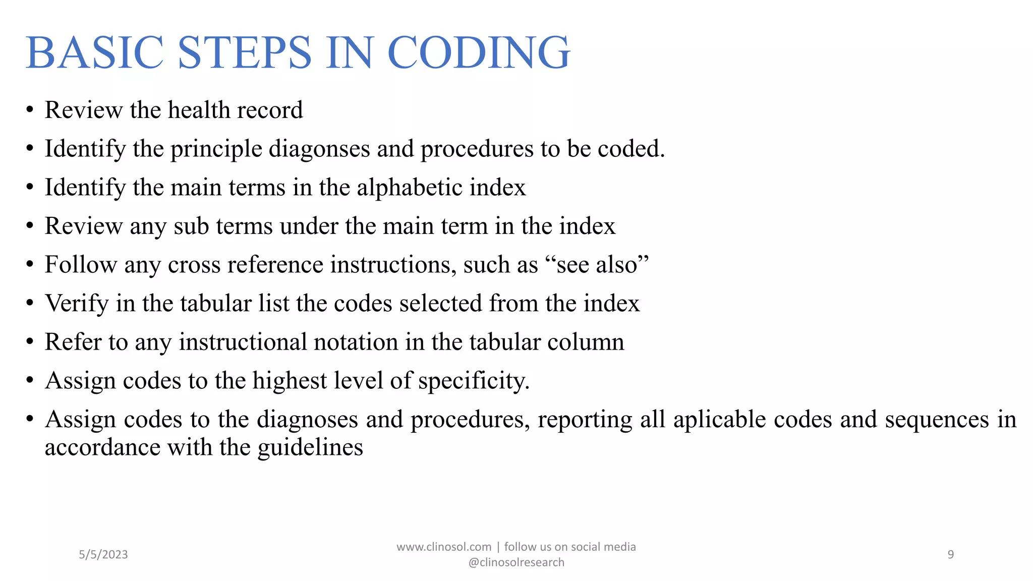 BASIC STEPS IN CODING
• Review the health record
• Identify the principle diagonses and procedures to be coded.
• Identify the main terms in the alphabetic index
• Review any sub terms under the main term in the index
• Follow any cross reference instructions, such as “see also”
• Verify in the tabular list the codes selected from the index
• Refer to any instructional notation in the tabular column
• Assign codes to the highest level of specificity.
• Assign codes to the diagnoses and procedures, reporting all aplicable codes and sequences in
accordance with the guidelines
5/5/2023
www.clinosol.com | follow us on social media
@clinosolresearch
9
 