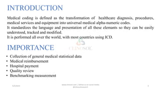 INTRODUCTION
5/5/2023
www.clinosol.com | follow us on social media
@clinosolresearch
3
Medical coding is defined as the transformation of healthcare diagnosis, procedures,
medical services and equipment into universal medical alpha-numeric codes.
It standardizes the language and presentation of all these elemants so they can be easily
understood, tracked and modified.
It is performed all over the world, with most countries using ICD.
IMPORTANCE
• Collection of general medical statistical data
• Medical reimbursement
• Hospital payment
• Quality review
• Benchmarking measurement
 