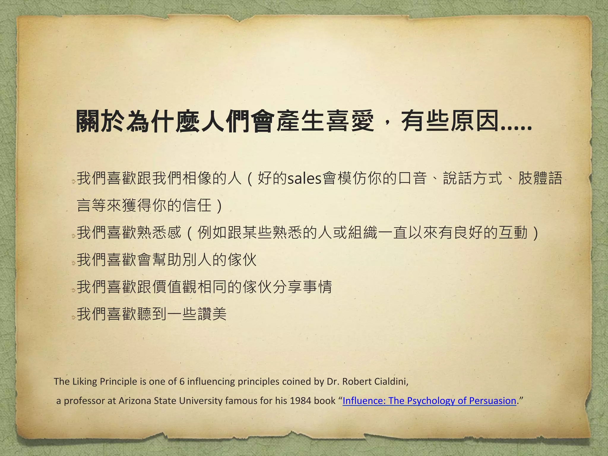 關於為什麼人們會產生喜愛，有些原因.....
我們喜歡跟我們相像的人（好的sales會模仿你的口音、說話方式、肢體語
言等來獲得你的信任）
我們喜歡熟悉感（例如跟某些熟悉的人或組織一直以來有良好的互動）
我們喜歡會幫助別人的傢伙
我們喜歡跟價值觀相同的傢伙分享事情
我們喜歡聽到一些讚美
The Liking Principle is one of 6 influencing principles coined by Dr. Robert Cialdini,
a professor at Arizona State University famous for his 1984 book “Influence: The Psychology of Persuasion.”
 