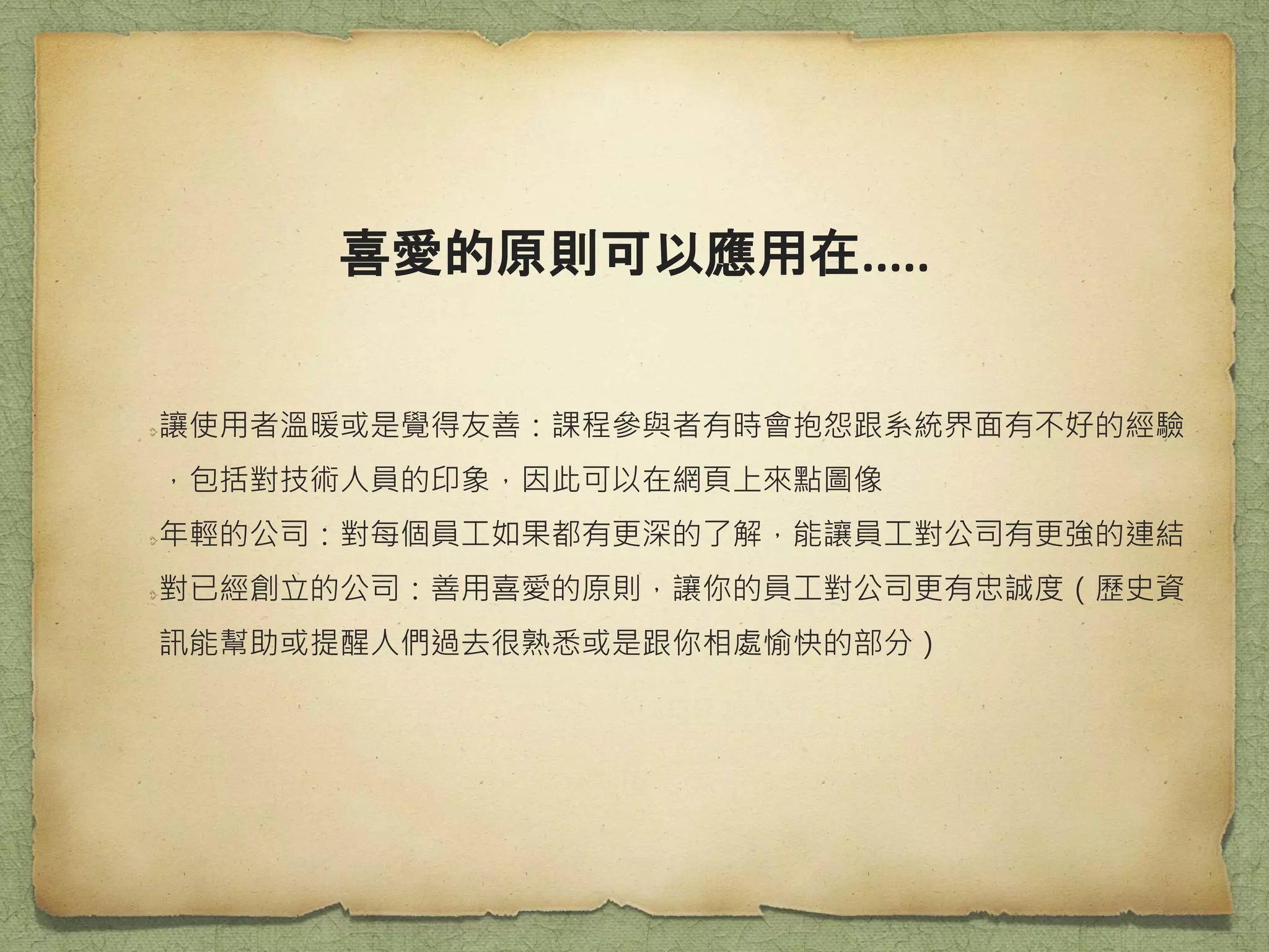 喜愛的原則可以應用在.....
讓使用者溫暖或是覺得友善：課程參與者有時會抱怨跟系統界面有不好的經驗
，包括對技術人員的印象，因此可以在網頁上來點圖像
年輕的公司：對每個員工如果都有更深的了解，能讓員工對公司有更強的連結
對已經創立的公司：善用喜愛的原則，讓你的員工對公司更有忠誠度（歷史資
訊能幫助或提醒人們過去很熟悉或是跟你相處愉快的部分）
 