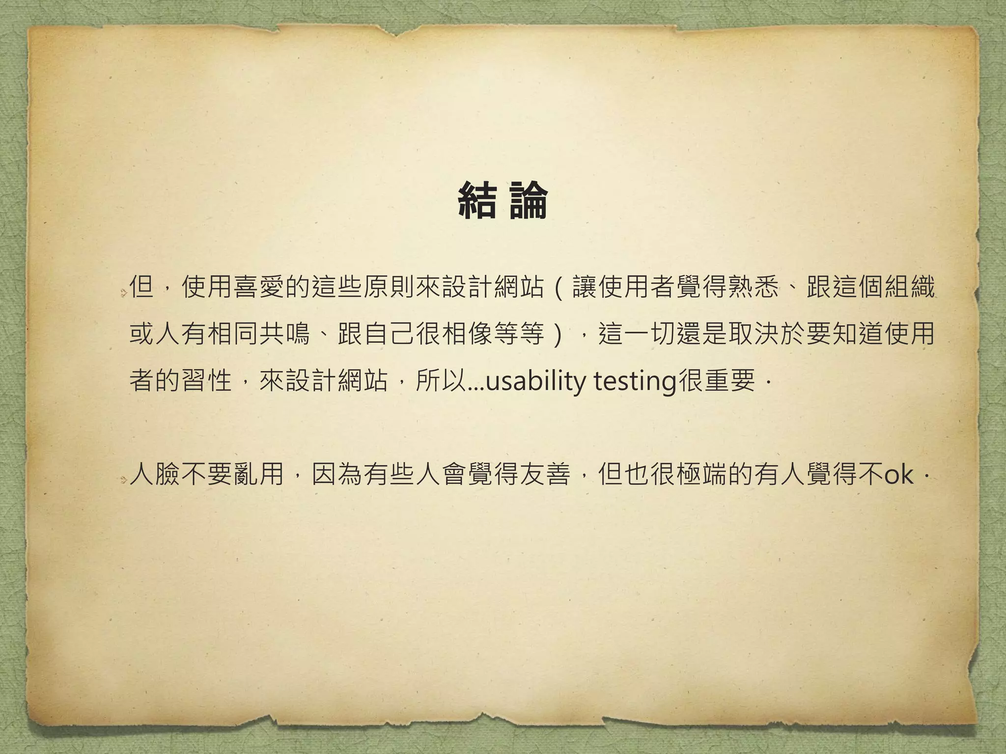結 論
但，使用喜愛的這些原則來設計網站（讓使用者覺得熟悉、跟這個組織
或人有相同共鳴、跟自己很相像等等），這一切還是取決於要知道使用
者的習性，來設計網站，所以...usability testing很重要．
人臉不要亂用，因為有些人會覺得友善，但也很極端的有人覺得不ok．
 