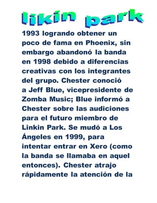 1993 logrando obtener un
poco de fama en Phoenix, sin
embargo abandonó la banda
en 1998 debido a diferencias
creativas con los integrantes
del grupo. Chester conoció
a Jeff Blue, vicepresidente de
Zomba Music; Blue informó a
Chester sobre las audiciones
para el futuro miembro de
Linkin Park. Se mudó a Los
Ángeles en 1999, para
intentar entrar en Xero (como
la banda se llamaba en aquel
entonces). Chester atrajo
rápidamente la atención de la
 