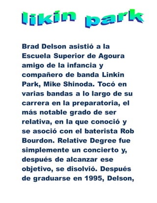 Brad Delson asistió a la
Escuela Superior de Agoura
amigo de la infancia y
compañero de banda Linkin
Park, Mike Shinoda. Tocó en
varias bandas a lo largo de su
carrera en la preparatoria, el
más notable grado de ser
relativa, en la que conoció y
se asoció con el baterista Rob
Bourdon. Relative Degree fue
simplemente un concierto y,
después de alcanzar ese
objetivo, se disolvió. Después
de graduarse en 1995, Delson,
 