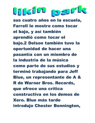 sus cuatro años en la escuela,
Farrell le mostro como tocar
el bajo, y así también
aprendió como tocar el
bajo.2 Delson también tuvo la
oportunidad de hacer una
pasantía con un miembro de
la industria de la música
como parte de sus estudios y
terminó trabajando para Jeff
Blue, un representante de A &
R de Warner Bros. Records,
que ofrece una crítica
constructiva en los demos de
Xero. Blue más tarde
introdujo Chester Bennington,
 