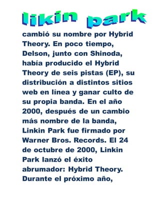 cambió su nombre por Hybrid
Theory. En poco tiempo,
Delson, junto con Shinoda,
había producido el Hybrid
Theory de seis pistas (EP), su
distribución a distintos sitios
web en línea y ganar culto de
su propia banda. En el año
2000, después de un cambio
más nombre de la banda,
Linkin Park fue firmado por
Warner Bros. Records. El 24
de octubre de 2000, Linkin
Park lanzó el éxito
abrumador: Hybrid Theory.
Durante el próximo año,
 