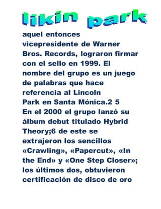 aquel entonces
vicepresidente de Warner
Bros. Records, lograron firmar
con el sello en 1999. El
nombre del grupo es un juego
de palabras que hace
referencia al Lincoln
Park en Santa Mónica.2 5
En el 2000 el grupo lanzó su
álbum debut titulado Hybrid
Theory;6 de este se
extrajeron los sencillos
«Crawling», «Papercut», «In
the End» y «One Step Closer»;
los últimos dos, obtuvieron
certificación de disco de oro
 