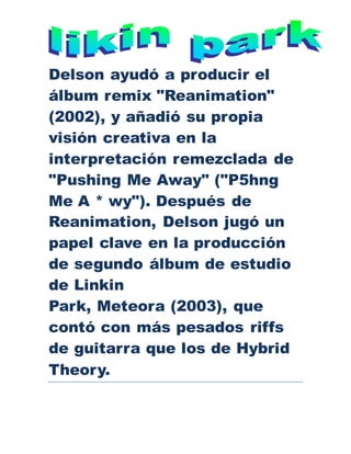 Delson ayudó a producir el
álbum remix "Reanimation"
(2002), y añadió su propia
visión creativa en la
interpretación remezclada de
"Pushing Me Away" ("P5hng
Me A * wy"). Después de
Reanimation, Delson jugó un
papel clave en la producción
de segundo álbum de estudio
de Linkin
Park, Meteora (2003), que
contó con más pesados riffs
de guitarra que los de Hybrid
Theory.
 