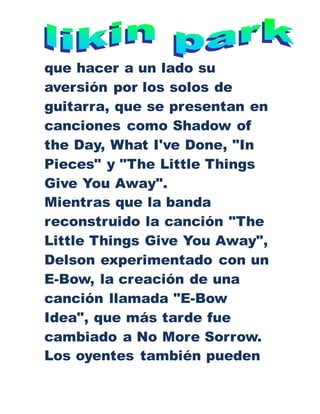 que hacer a un lado su
aversión por los solos de
guitarra, que se presentan en
canciones como Shadow of
the Day, What I've Done, "In
Pieces" y "The Little Things
Give You Away".
Mientras que la banda
reconstruido la canción "The
Little Things Give You Away",
Delson experimentado con un
E-Bow, la creación de una
canción llamada "E-Bow
Idea", que más tarde fue
cambiado a No More Sorrow.
Los oyentes también pueden
 