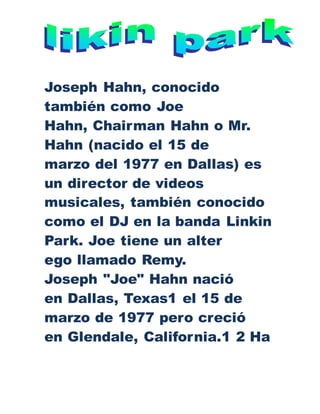 Joseph Hahn, conocido
también como Joe
Hahn, Chairman Hahn o Mr.
Hahn (nacido el 15 de
marzo del 1977 en Dallas) es
un director de videos
musicales, también conocido
como el DJ en la banda Linkin
Park. Joe tiene un alter
ego llamado Remy.
Joseph "Joe" Hahn nació
en Dallas, Texas1 el 15 de
marzo de 1977 pero creció
en Glendale, California.1 2 Ha
 