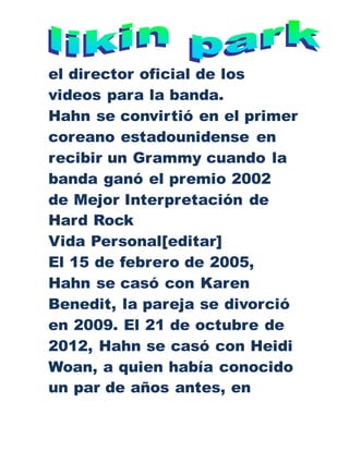el director oficial de los
videos para la banda.
Hahn se convirtió en el primer
coreano estadounidense en
recibir un Grammy cuando la
banda ganó el premio 2002
de Mejor Interpretación de
Hard Rock
Vida Personal[editar]
El 15 de febrero de 2005,
Hahn se casó con Karen
Benedit, la pareja se divorció
en 2009. El 21 de octubre de
2012, Hahn se casó con Heidi
Woan, a quien había conocido
un par de años antes, en
 