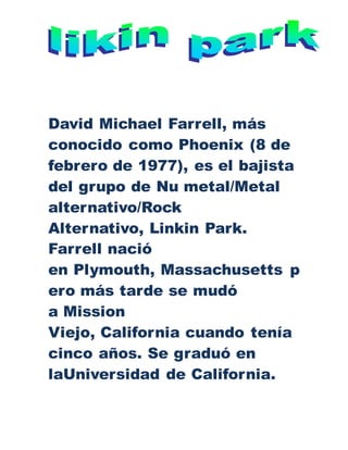 David Michael Farrell, más
conocido como Phoenix (8 de
febrero de 1977), es el bajista
del grupo de Nu metal/Metal
alternativo/Rock
Alternativo, Linkin Park.
Farrell nació
en Plymouth, Massachusetts p
ero más tarde se mudó
a Mission
Viejo, California cuando tenía
cinco años. Se graduó en
laUniversidad de California.
 