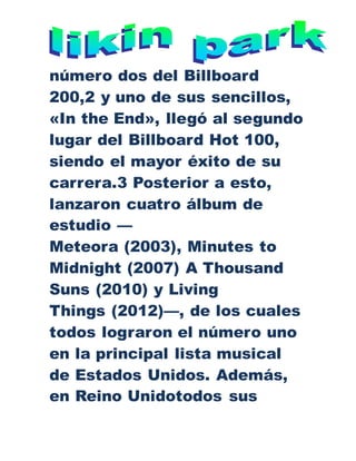número dos del Billboard
200,2 y uno de sus sencillos,
«In the End», llegó al segundo
lugar del Billboard Hot 100,
siendo el mayor éxito de su
carrera.3 Posterior a esto,
lanzaron cuatro álbum de
estudio —
Meteora (2003), Minutes to
Midnight (2007) A Thousand
Suns (2010) y Living
Things (2012)—, de los cuales
todos lograron el número uno
en la principal lista musical
de Estados Unidos. Además,
en Reino Unidotodos sus
 