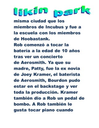 misma ciudad que los
miembros de Incubus y fue a
la escuela con los miembros
de Hoobastank.
Rob comenzó a tocar la
batería a la edad de 10 años
tras ver un concierto
de Aerosmith. Ya que su
madre, Patty, fue la ex novia
de Joey Kramer, el baterista
de Aerosmith, Bourdon pudo
estar en el backstage y ver
toda la producción. Kramer
también dio a Rob un pedal de
bombo. A Rob también le
gusta tocar piano cuando
 