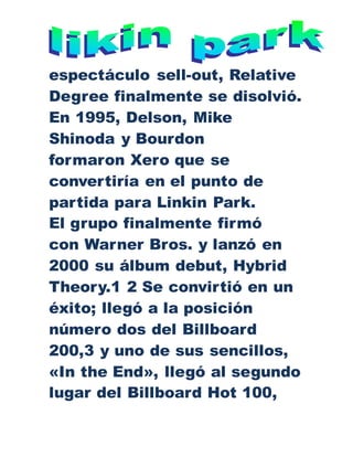 espectáculo sell-out, Relative
Degree finalmente se disolvió.
En 1995, Delson, Mike
Shinoda y Bourdon
formaron Xero que se
convertiría en el punto de
partida para Linkin Park.
El grupo finalmente firmó
con Warner Bros. y lanzó en
2000 su álbum debut, Hybrid
Theory.1 2 Se convirtió en un
éxito; llegó a la posición
número dos del Billboard
200,3 y uno de sus sencillos,
«In the End», llegó al segundo
lugar del Billboard Hot 100,
 