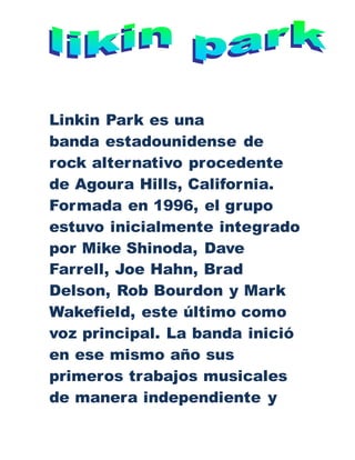 Linkin Park es una
banda estadounidense de
rock alternativo procedente
de Agoura Hills, California.
Formada en 1996, el grupo
estuvo inicialmente integrado
por Mike Shinoda, Dave
Farrell, Joe Hahn, Brad
Delson, Rob Bourdon y Mark
Wakefield, este último como
voz principal. La banda inició
en ese mismo año sus
primeros trabajos musicales
de manera independiente y
 