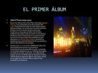       EL PRIMER ÁLBUMHybrid Theory (2000-2003)El primer álbum de Linkin Park, llamado Hybrid Theory, fue publicado el 30 de octubre del 2000. Este disco le costó a Linkin Park medio año de trabajo. Su productor fue Don Gilmore. El disco tuvo un buen recibimiento por fanáticos, y el grupo vendió más de diez millones de copias sólo durante su año debut. El álbum está compuesto en su mayoría por temas líricos que tratan los problemas que afectaron a Chester Bennington durante su adolescencia, como el divorcio de sus padres y abuso del alcohol y las drogas.El disco fue n.º 2 en el U.S. Billboard 200 y ha alcanzado posiciones muy buenas e importantes en el resto del mundo. La banda ha vendido alrededor de 25 millones de copias en todo el mundo, y de esos, 10 millones de copias se han vendido sólo en Estados Unidos, volviéndolo el segundo álbum de mejor venta en el siglo XX y el sexto álbum debut más vendido en la historia.