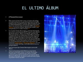        EL ULTIMO ÁLBUMA Thousand Suns (2010)Ellos mismo lo describen como un órgano de trabajo no tradicional que se ocupa de temas como el orgullo la destrucción y arrepentimiento. Mike Shinoda se unió con Mark Wakefield (ex cantante del grupo Xero) para hacer una canción sobre la campaña política de Barack Obama; la canción se llama "Barack your world", y es una parodia con un video incluido.[10]En el 2008, Chester Bennington, cantante de la banda, anunció en una entrevista de MTV que el cuarto álbum de estudio será un "álbum conceptual", gracias a las ideas que aportó un amigo suyo. Este álbum comenzó a grabarse en el mes de diciembre de 2008. Según las palabras de Mike Shinoda en entrevistas se ha dicho que este álbum contendrá mucho más rap que Minutes to Midnight. Chester Bennington también ha declarado en entrevistas que éste último disco será entre una mezcla de Hybrid Theory y Minutes to Midnight, con una mezcla de metal, hip hop, y rock alternativo; oscuro y posapocalíptico.Esto fue lo que dijo Chester Bennington acerca del álbum:"Pasó mucho tiempo desde Meteora (2003) hasta Minutes to Midnight (2007), lo cual fue mucho para nuestros fans y no queremos que vuelva a suceder; queremos aprovechar la inspiración que traemos desde Minutes to Midnight. Así que en cuanto terminen la gira se pondrán manos a la obra".