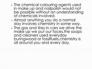  The chemical colouring agents used
in make up and nailpolish would not
be possible without an understanding
of chemicals involved.
 Almost anything you do a normal
day involves chemistry in some way.
 The gas and tires in cars we drive the
make up we put our faces,the soaps
and cleaners used everyday
buringwood or fossilfuels,chemistry is
all around you and every day.
 