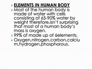  ELEMENTS IN HUMAN BODY
 Most of the human body is
made of water with cells
consisting of 65-90% water by
weight therefore,isn’t surprising
that most of a human body’s
mass is oxygen.
 99% of made up of 6elements.
 Oxygen,nitrogen,carbon,calciu
m,hydrogen,phosphorous.
 