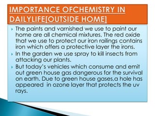 The paints and varnished we use to paint our
home are all chemical mixtures. The red oxide
that we use to protect our iron railings contains
iron which offers a protective layer the irons.
 In the garden we use spray to kill insects from
attacking our plants.
 But today’s vehicles which consume and emit
out green house gas dangerous for the survival
on earth. Due to green house gases,a hole has
appeared in ozone layer that protects the uv
rays.
 