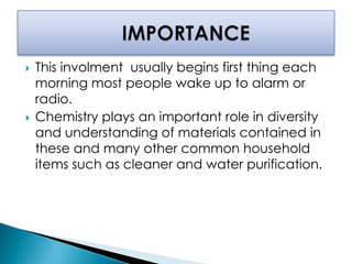  This involment usually begins first thing each
morning most people wake up to alarm or
radio.
 Chemistry plays an important role in diversity
and understanding of materials contained in
these and many other common household
items such as cleaner and water purification.
 