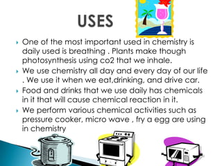  One of the most important used in chemistry is
daily used is breathing . Plants make though
photosynthesis using co2 that we inhale.
 We use chemistry all day and every day of our life
. We use it when we eat,drinking, and drive car.
 Food and drinks that we use daily has chemicals
in it that will cause chemical reaction in it.
 We perform various chemical activities such as
pressure cooker, micro wave , fry a egg are using
in chemistry
 