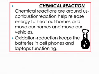  CHEMICAL REACTION
Chemical reactions are around us-
conbustionreaction help release
energy to heat out homes and
move our homes and move our
vehicles.
 Oxidation-reduction keeps the
batteries in cell phones and
laptops functioning.
 